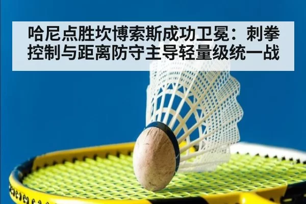 哈尼点胜坎博索斯成功卫冕：刺拳控制与距离防守主导轻量级统一战