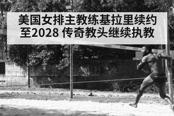 美国女排主教练基拉里续约至2028 传奇教头继续执教